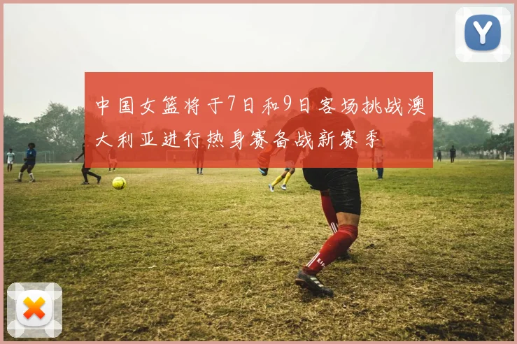 中国女篮将于7日和9日客场挑战澳大利亚进行热身赛备战新赛季