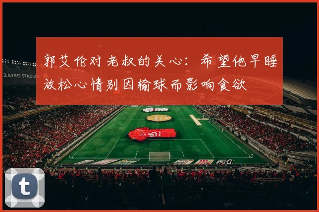 郭艾伦对老叔的关心：希望他早睡放松心情别因输球而影响食欲