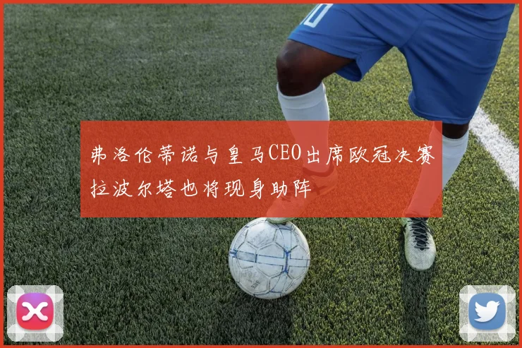 弗洛伦蒂诺与皇马CEO出席欧冠决赛拉波尔塔也将现身助阵