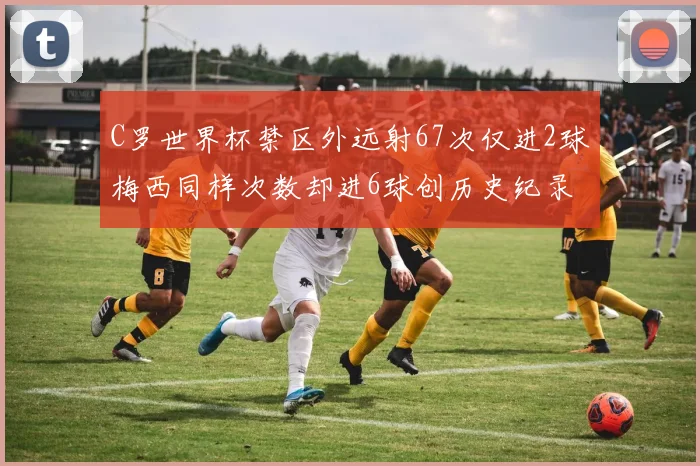 C罗世界杯禁区外远射67次仅进2球梅西同样次数却进6球创历史纪录
