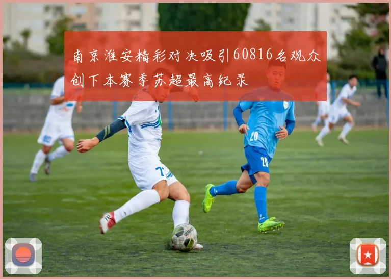 南京淮安精彩对决吸引60816名观众创下本赛季苏超最高纪录