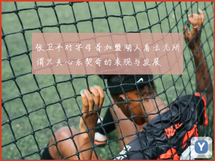 张卫平对字母哥加盟湖人看法无所谓只关心东契奇的表现与发展