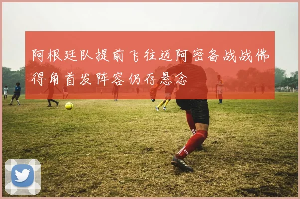 阿根廷队提前飞往迈阿密备战战佛得角首发阵容仍存悬念