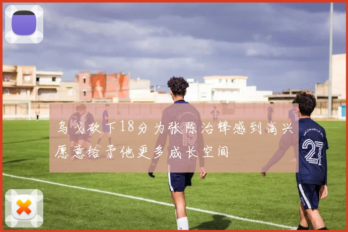 乌戈砍下18分为张陈治锋感到高兴愿意给予他更多成长空间