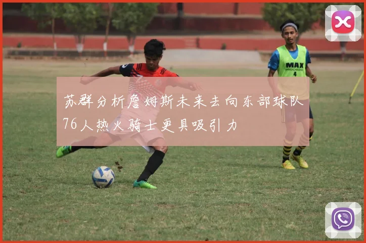 苏群分析詹姆斯未来去向东部球队76人热火骑士更具吸引力
