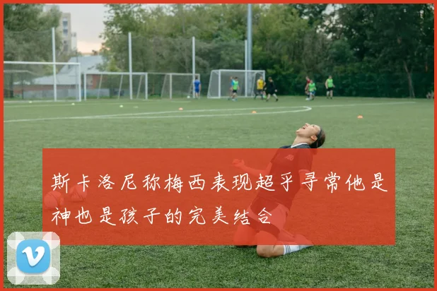 斯卡洛尼称梅西表现超乎寻常他是神也是孩子的完美结合