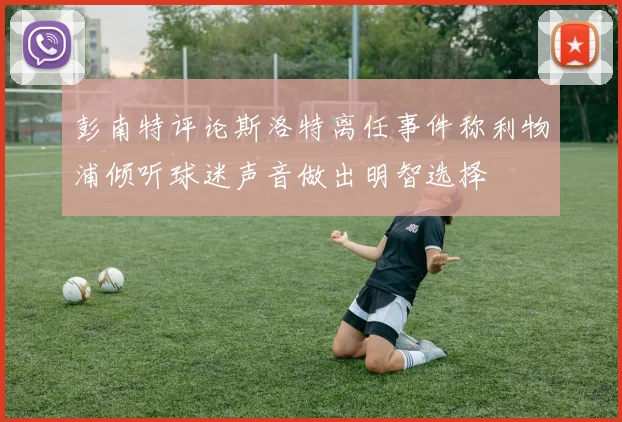 彭南特评论斯洛特离任事件称利物浦倾听球迷声音做出明智选择