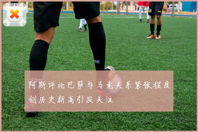 阿斯评论巴萨与马竞关系紧张程度创历史新高引发关注