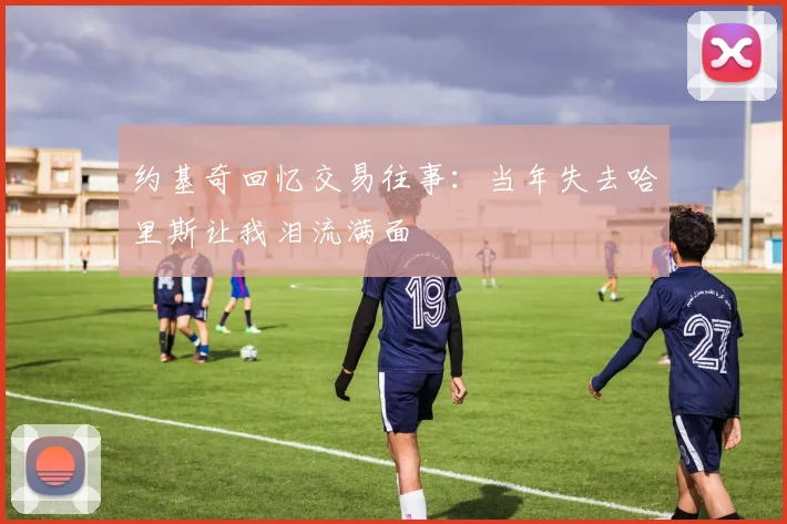 约基奇回忆交易往事：当年失去哈里斯让我泪流满面