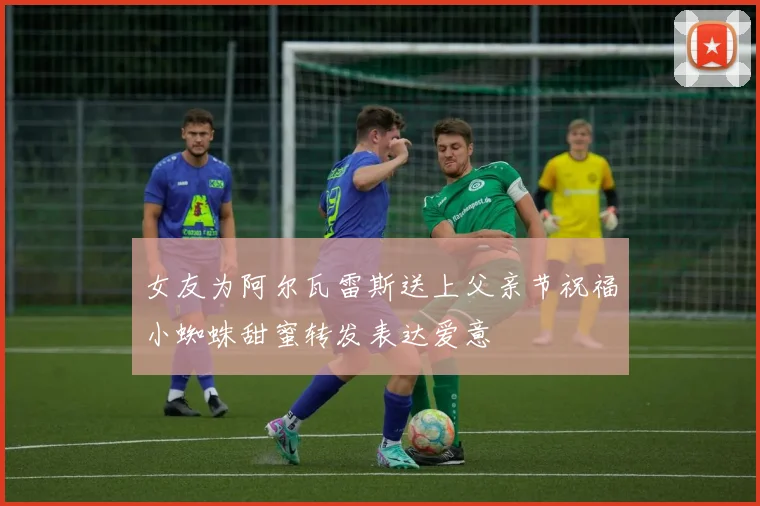 女友为阿尔瓦雷斯送上父亲节祝福小蜘蛛甜蜜转发表达爱意