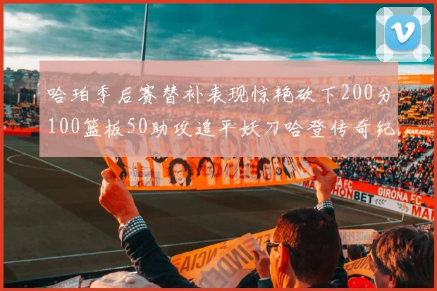 哈珀季后赛替补表现惊艳砍下200分100篮板50助攻追平妖刀哈登传奇纪录