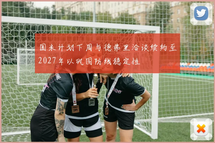 国米计划下周与德弗里洽谈续约至2027年以巩固防线稳定性