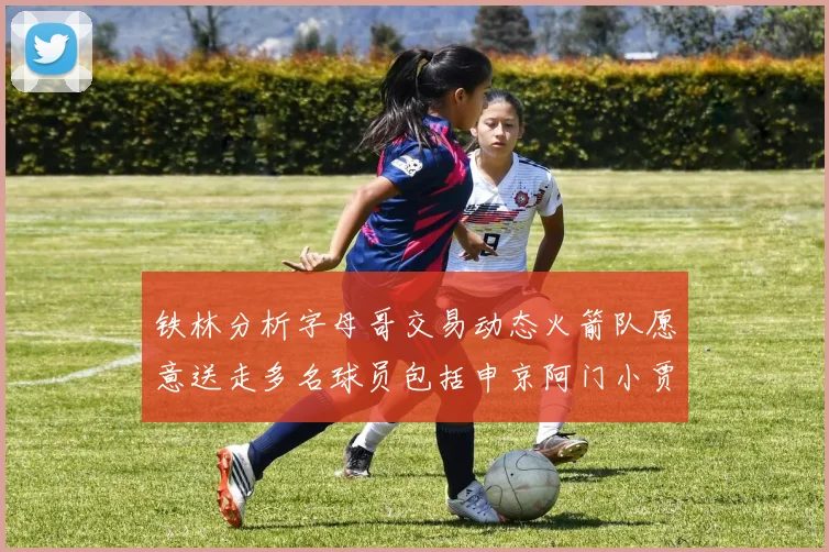 铁林分析字母哥交易动态火箭队愿意送走多名球员包括申京阿门小贾