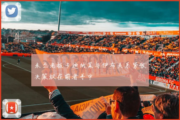 米兰老板卡迪纳莱与伊布关系紧张决策权在前者手中