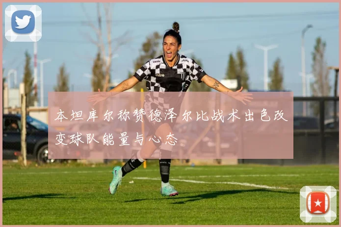 本坦库尔称赞德泽尔比战术出色改变球队能量与心态