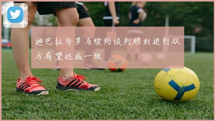 迪巴拉与罗马续约谈判顺利进行双方有望达成一致