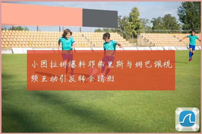 小图拉姆爆料邓弗里斯与姆巴佩视频互动引发转会猜测