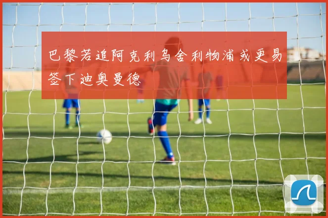 巴黎若追阿克利乌舍利物浦或更易签下迪奥曼德