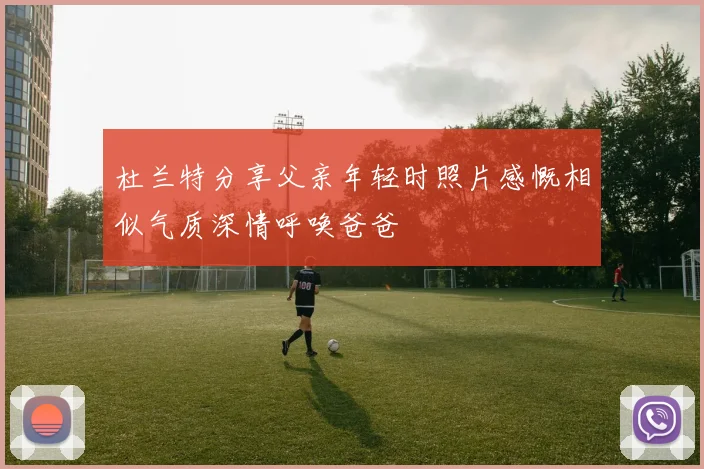 杜兰特分享父亲年轻时照片感慨相似气质深情呼唤爸爸