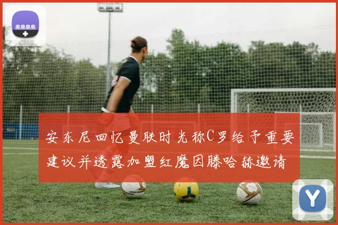 安东尼回忆曼联时光称C罗给予重要建议并透露加盟红魔因滕哈赫邀请
