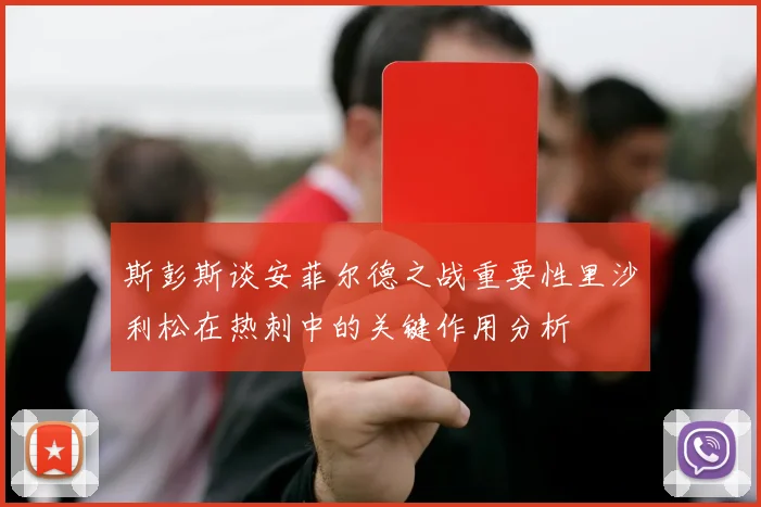 斯彭斯谈安菲尔德之战重要性里沙利松在热刺中的关键作用分析