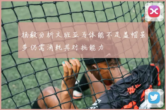 杨毅分析文班亚马体能不足盖帽虽多仍需消耗其对抗能力