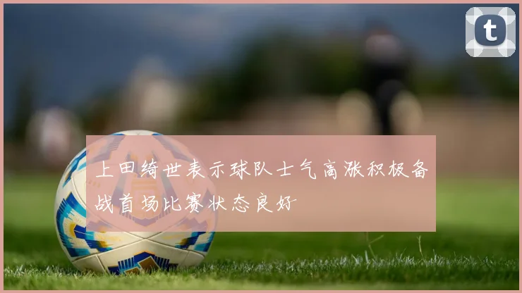 上田绮世表示球队士气高涨积极备战首场比赛状态良好