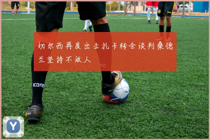 切尔西再度出击扎卡转会谈判桑德兰坚持不放人