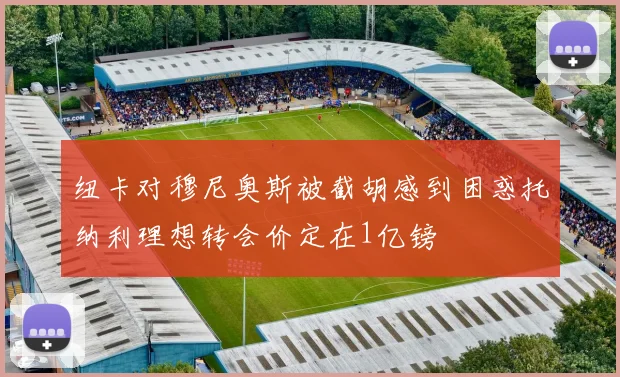 纽卡对穆尼奥斯被截胡感到困惑托纳利理想转会价定在1亿镑