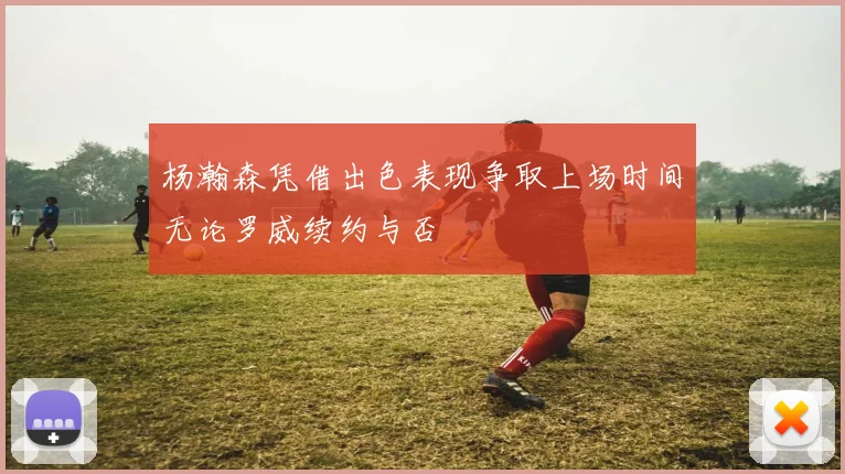 杨瀚森凭借出色表现争取上场时间无论罗威续约与否