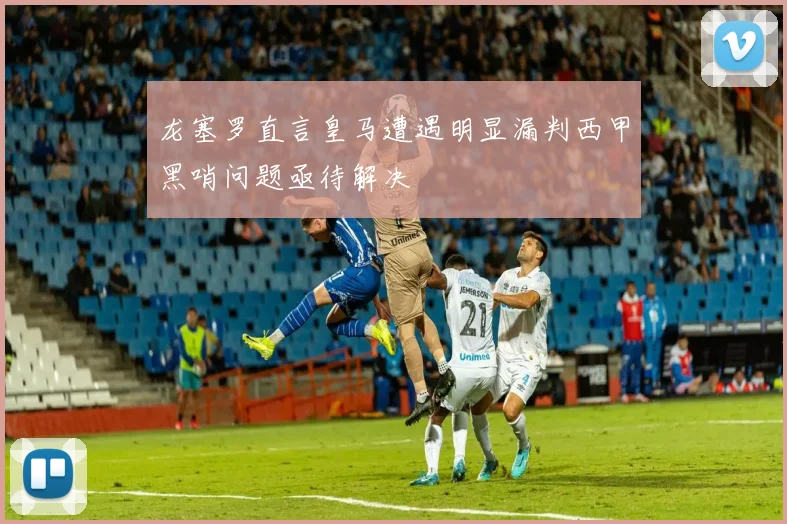 龙塞罗直言皇马遭遇明显漏判西甲黑哨问题亟待解决