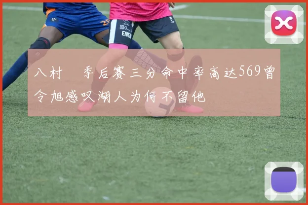 八村塁季后赛三分命中率高达569曾令旭感叹湖人为何不留他