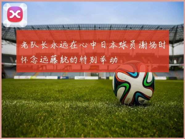 老队长永远在心中日本球员谢场时怀念远藤航的特别举动